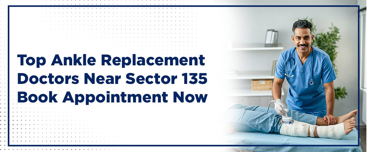 Top Ankle Replacement Surgeon in Sector 135 – Book Appointment Now